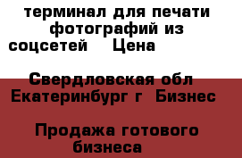 терминал для печати фотографий из соцсетей. › Цена ­ 220 000 - Свердловская обл., Екатеринбург г. Бизнес » Продажа готового бизнеса   